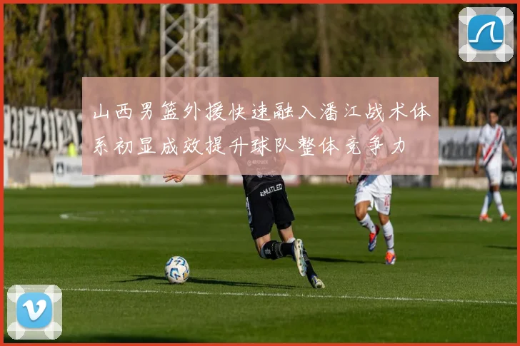 山西男篮外援快速融入潘江战术体系初显成效提升球队整体竞争力