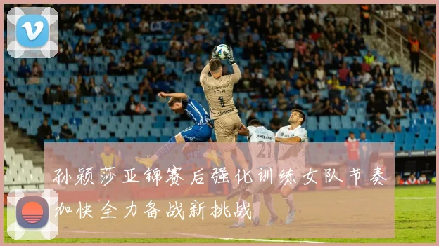 孙颖莎亚锦赛后强化训练女队节奏加快全力备战新挑战