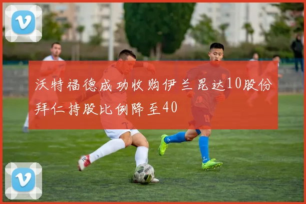 沃特福德成功收购伊兰昆达10股份拜仁持股比例降至40
