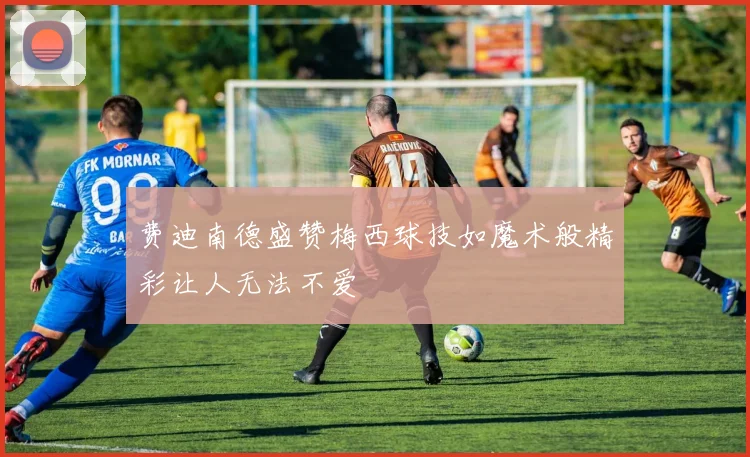 费迪南德盛赞梅西球技如魔术般精彩让人无法不爱