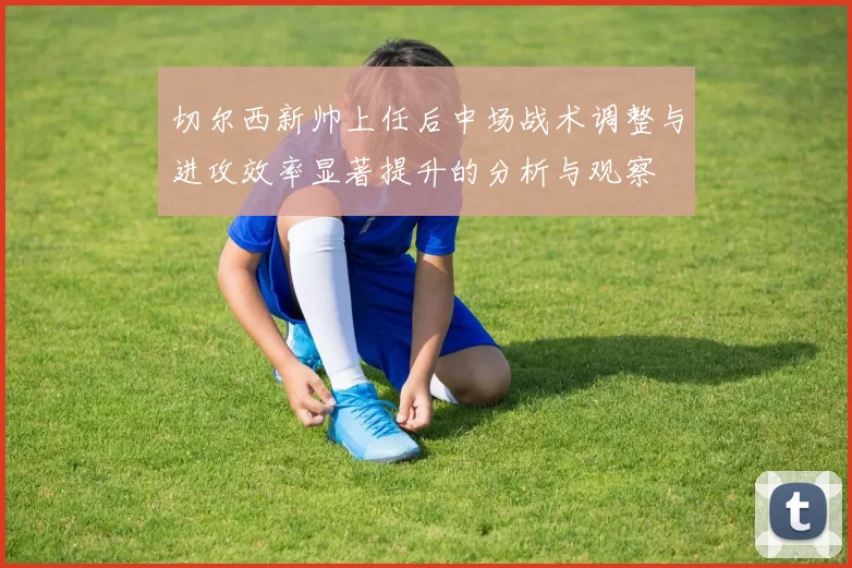 切尔西新帅上任后中场战术调整与进攻效率显著提升的分析与观察