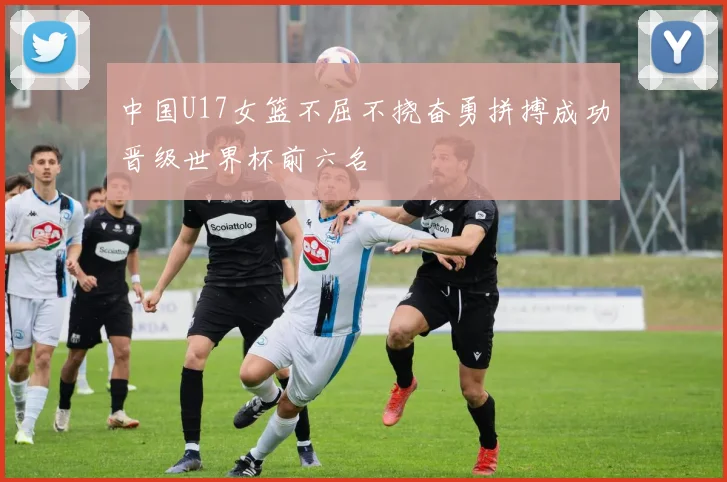 中国U17女篮不屈不挠奋勇拼搏成功晋级世界杯前六名